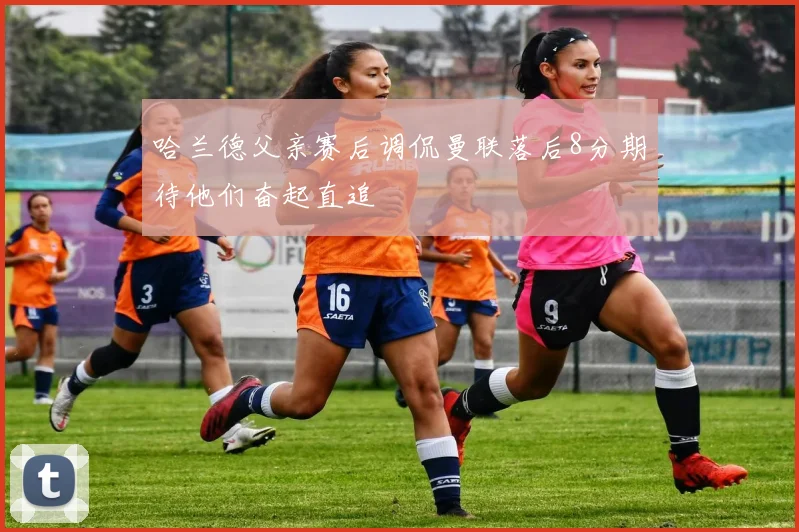 哈兰德父亲赛后调侃曼联落后8分期待他们奋起直追