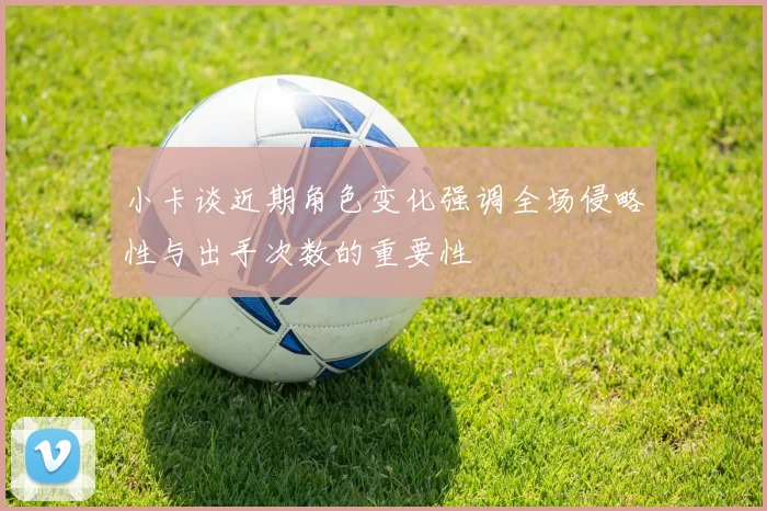 小卡谈近期角色变化强调全场侵略性与出手次数的重要性
