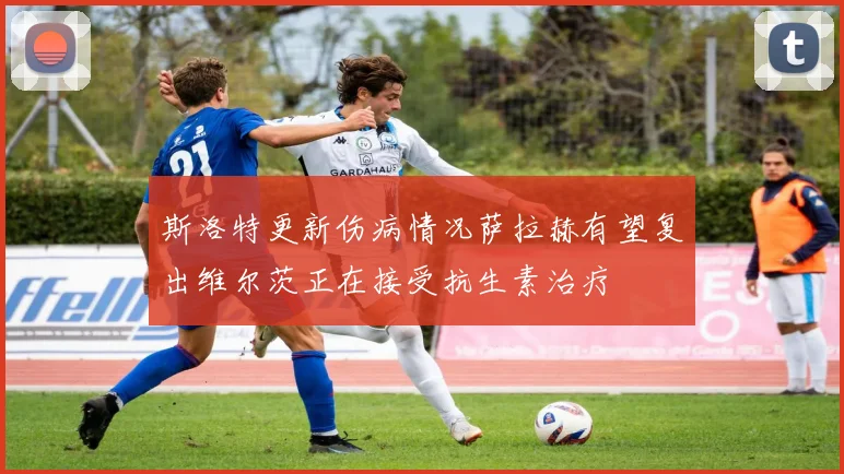 斯洛特更新伤病情况萨拉赫有望复出维尔茨正在接受抗生素治疗