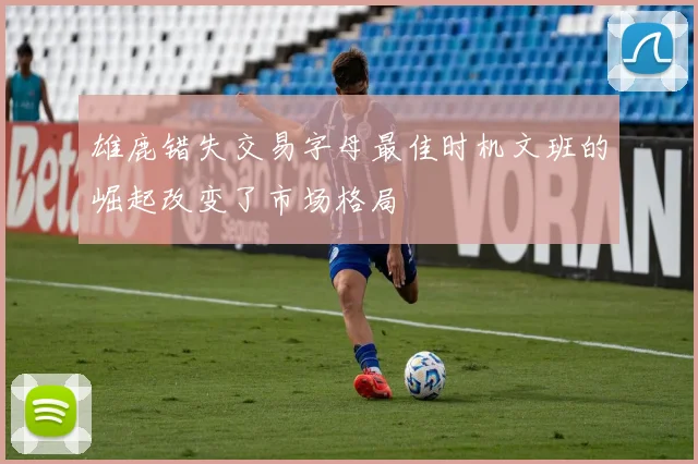 雄鹿错失交易字母最佳时机文班的崛起改变了市场格局