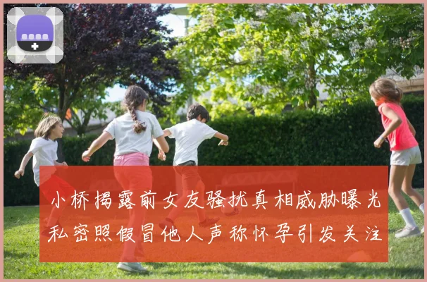 小桥揭露前女友骚扰真相威胁曝光私密照假冒他人声称怀孕引发关注