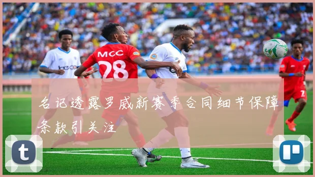 名记透露罗威新赛季合同细节保障条款引关注