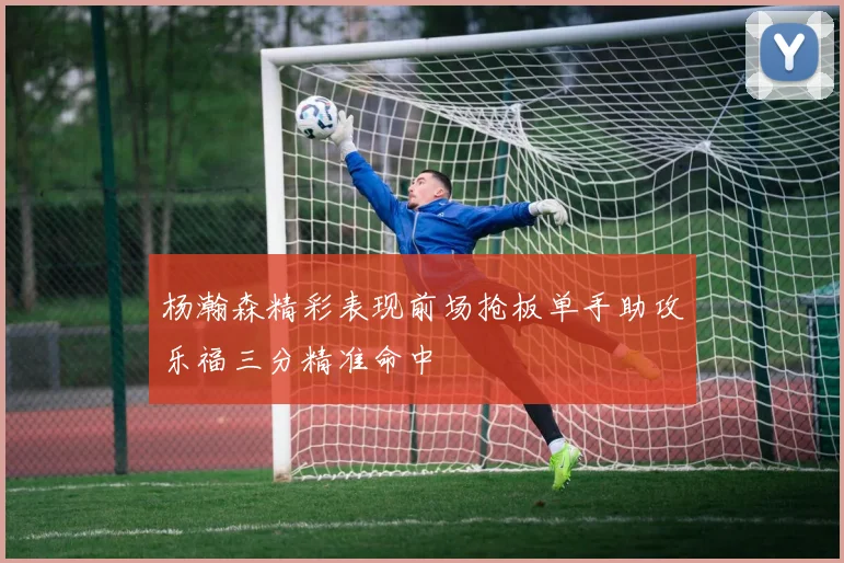 杨瀚森精彩表现前场抢板单手助攻乐福三分精准命中