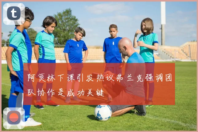 阿莫林下课引发热议弗兰克强调团队协作是成功关键