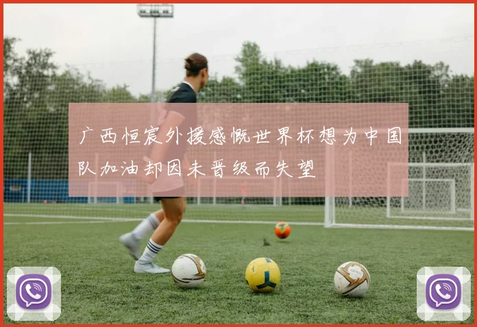 广西恒宸外援感慨世界杯想为中国队加油却因未晋级而失望