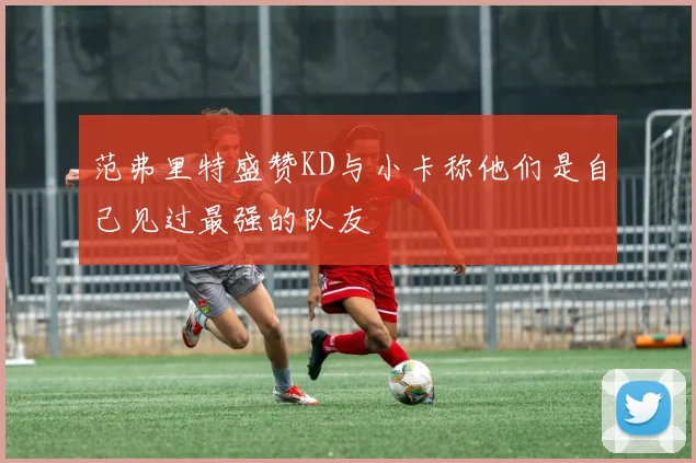 范弗里特盛赞KD与小卡称他们是自己见过最强的队友