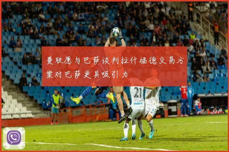 曼联愿与巴萨谈判拉什福德交易方案对巴萨更具吸引力