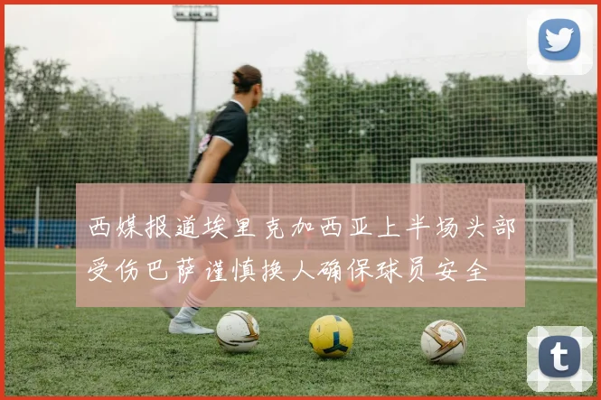 西媒报道埃里克加西亚上半场头部受伤巴萨谨慎换人确保球员安全