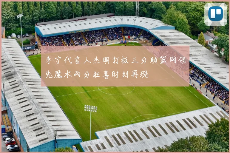 李宁代言人杰明打板三分助篮网领先魔术两分狂喜时刻再现